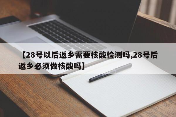 【28号以后返乡需要核酸检测吗,28号后返乡必须做核酸吗】
