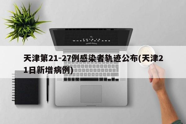 天津第21-27例感染者轨迹公布(天津21日新增病例)
