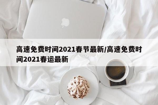 高速免费时间2021春节最新/高速免费时间2021春运最新