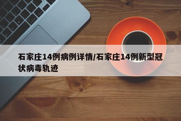 石家庄14例病例详情/石家庄14例新型冠状病毒轨迹