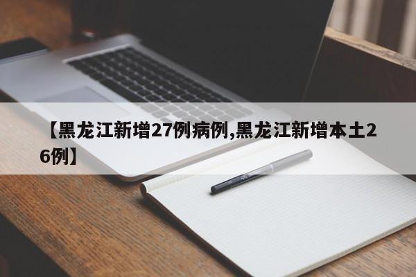 【黑龙江新增27例病例,黑龙江新增本土26例】
