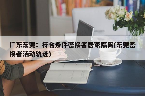 广东东莞：符合条件密接者居家隔离(东莞密接者活动轨迹)