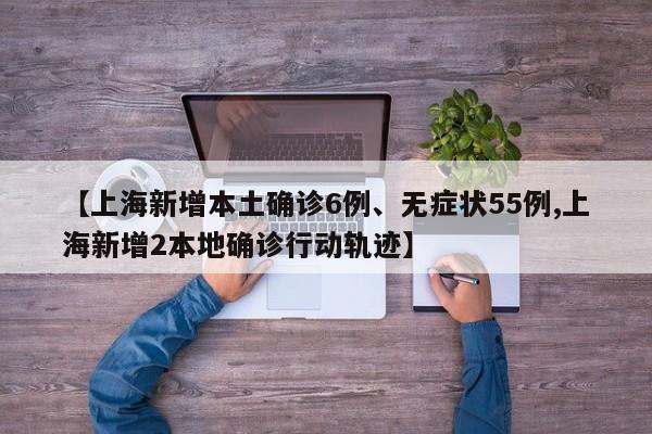 【上海新增本土确诊6例、无症状55例,上海新增2本地确诊行动轨迹】