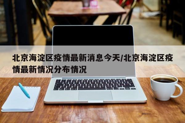 北京海淀区疫情最新消息今天/北京海淀区疫情最新情况分布情况