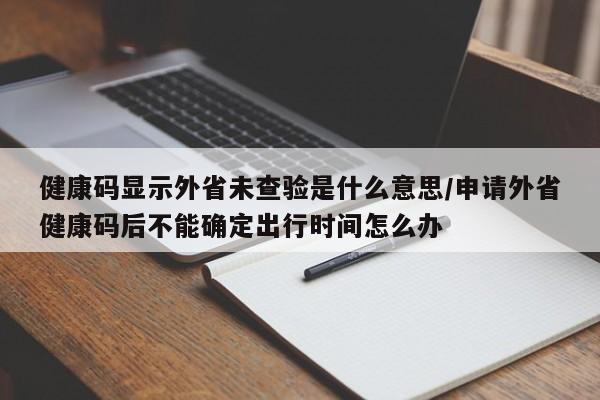 健康码显示外省未查验是什么意思/申请外省健康码后不能确定出行时间怎么办