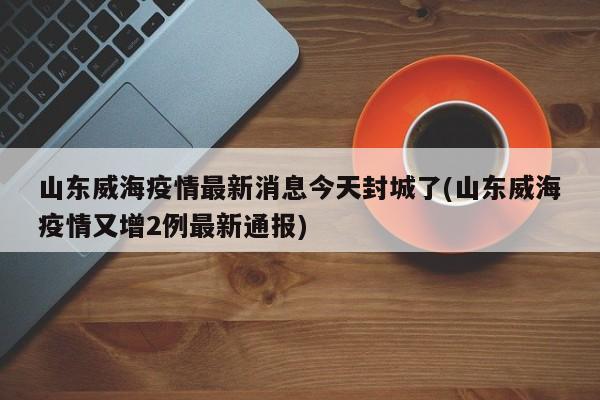 山东威海疫情最新消息今天封城了(山东威海疫情又增2例最新通报)