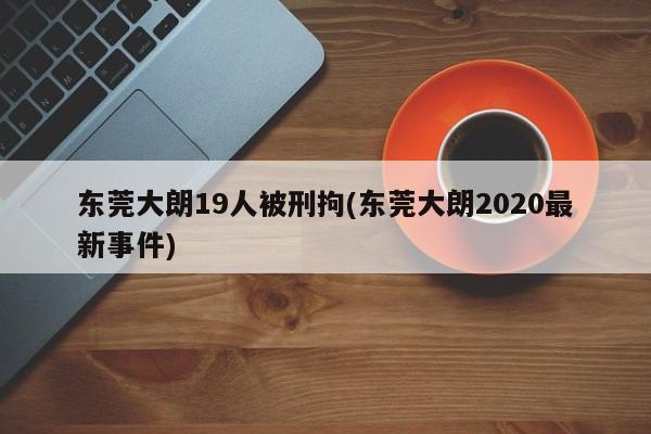 东莞大朗19人被刑拘(东莞大朗2020最新事件)