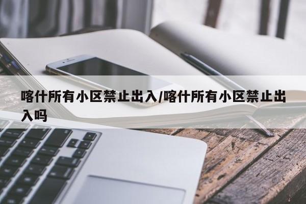 喀什所有小区禁止出入/喀什所有小区禁止出入吗