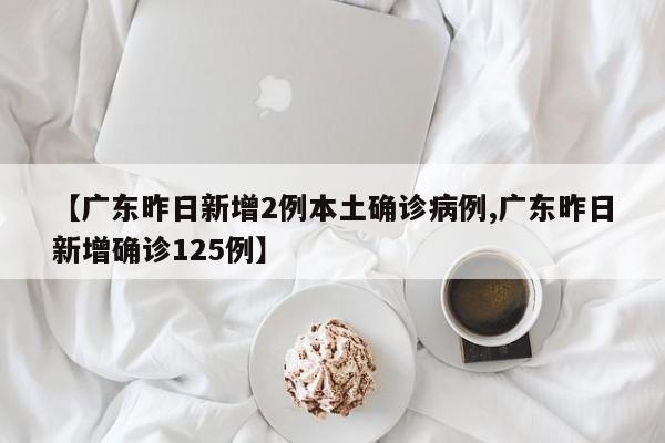 【广东昨日新增2例本土确诊病例,广东昨日新增确诊125例】
