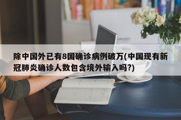 除中国外已有8国确诊病例破万(中国现有新冠肺炎确诊人数包含境外输入吗?)