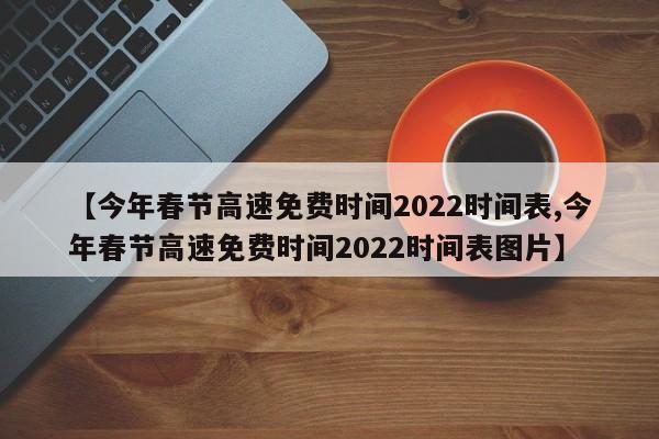 【今年春节高速免费时间2022时间表,今年春节高速免费时间2022时间表图片】