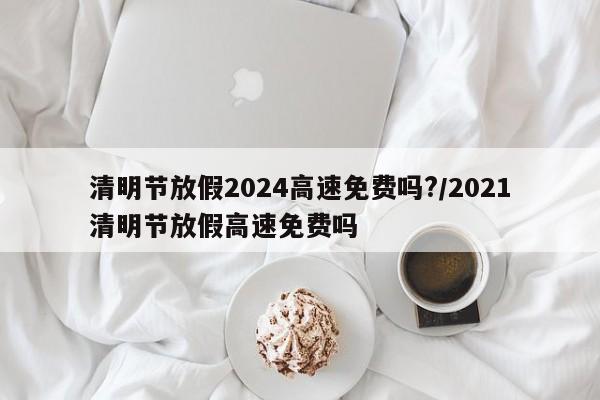清明节放假2024高速免费吗?/2021清明节放假高速免费吗