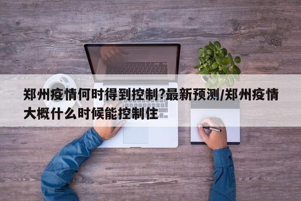 郑州疫情何时得到控制?最新预测/郑州疫情大概什么时候能控制住