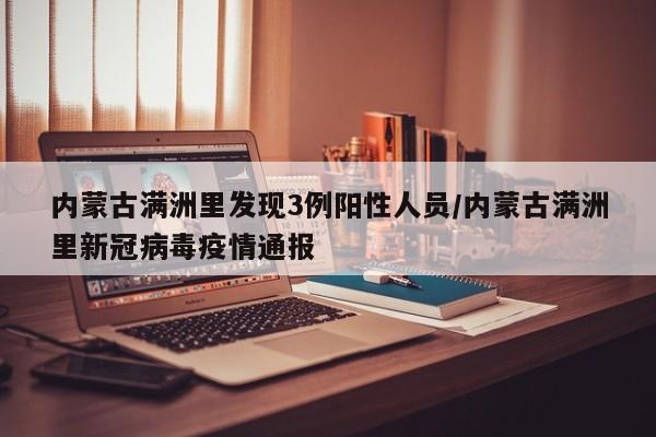内蒙古满洲里发现3例阳性人员/内蒙古满洲里新冠病毒疫情通报