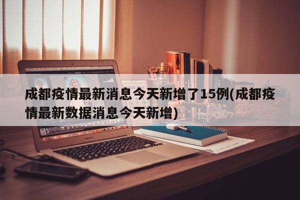 成都疫情最新消息今天新增了15例(成都疫情最新数据消息今天新增)