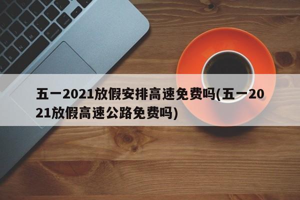 五一2021放假安排高速免费吗(五一2021放假高速公路免费吗)