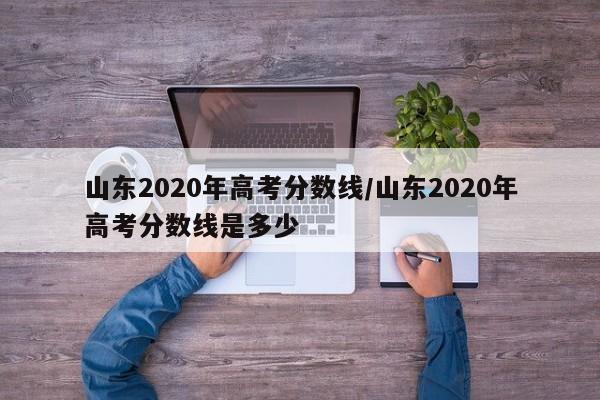 山东2020年高考分数线/山东2020年高考分数线是多少