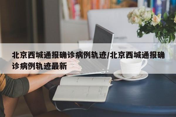 北京西城通报确诊病例轨迹/北京西城通报确诊病例轨迹最新