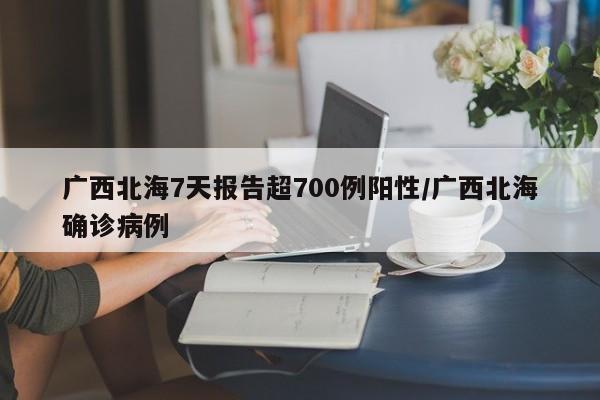 广西北海7天报告超700例阳性/广西北海确诊病例