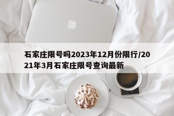 石家庄限号吗2023年12月份限行/2021年3月石家庄限号查询最新