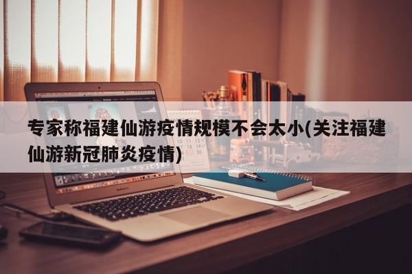 专家称福建仙游疫情规模不会太小(关注福建仙游新冠肺炎疫情)