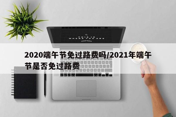 2020端午节免过路费吗/2021年端午节是否免过路费