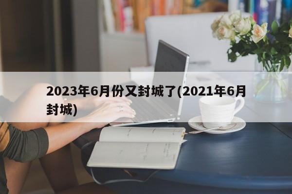 2023年6月份又封城了(2021年6月封城)
