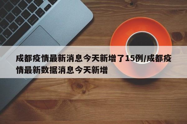 成都疫情最新消息今天新增了15例/成都疫情最新数据消息今天新增