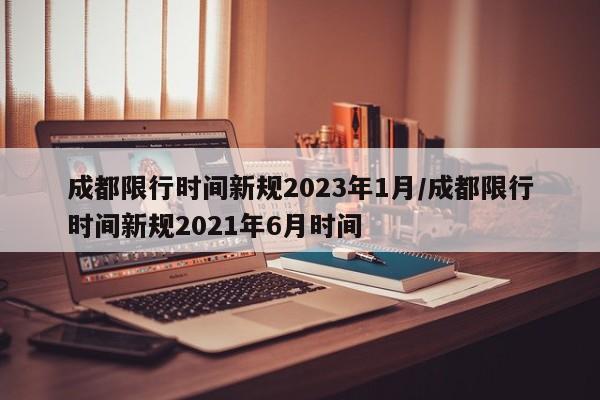 成都限行时间新规2023年1月/成都限行时间新规2021年6月时间
