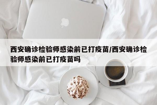 西安确诊检验师感染前已打疫苗/西安确诊检验师感染前已打疫苗吗