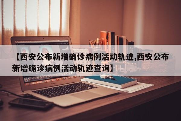 【西安公布新增确诊病例活动轨迹,西安公布新增确诊病例活动轨迹查询】