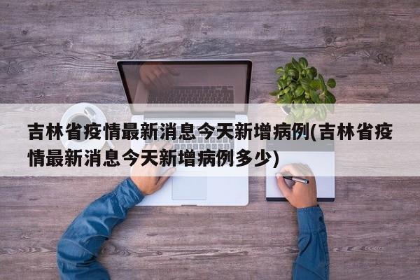 吉林省疫情最新消息今天新增病例(吉林省疫情最新消息今天新增病例多少)