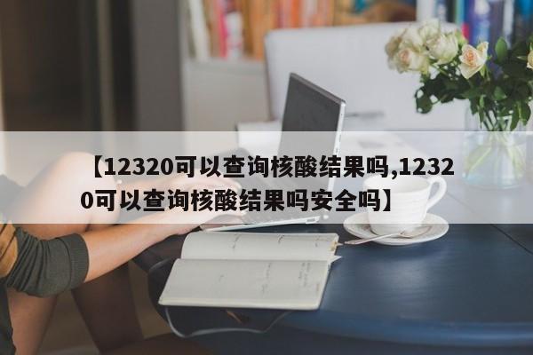 【12320可以查询核酸结果吗,12320可以查询核酸结果吗安全吗】