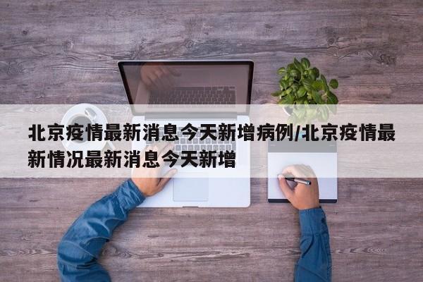 北京疫情最新消息今天新增病例/北京疫情最新情况最新消息今天新增
