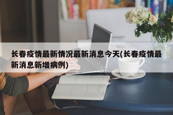 长春疫情最新情况最新消息今天(长春疫情最新消息新增病例)