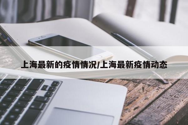 上海最新的疫情情况/上海最新疫情动态
