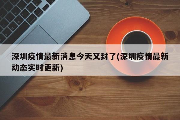 深圳疫情最新消息今天又封了(深圳疫情最新动态实时更新)