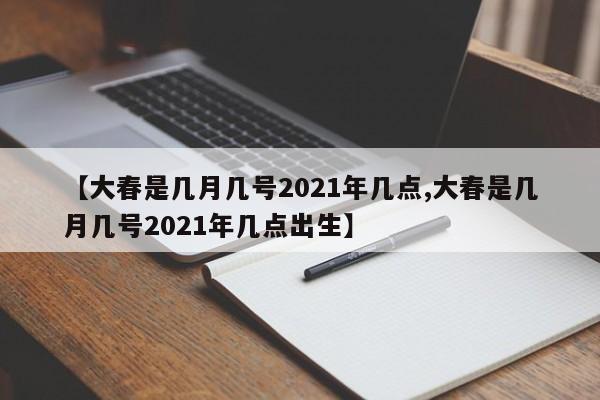 【大春是几月几号2021年几点,大春是几月几号2021年几点出生】