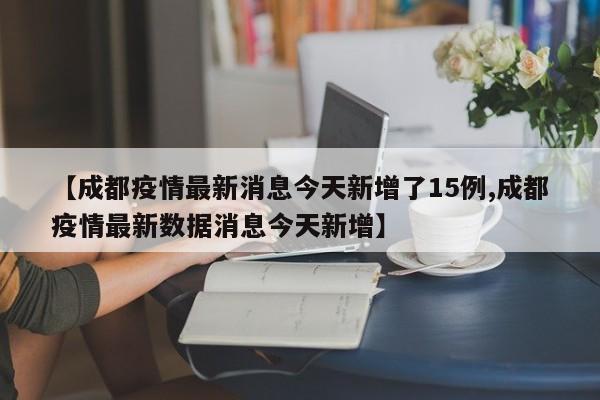 【成都疫情最新消息今天新增了15例,成都疫情最新数据消息今天新增】