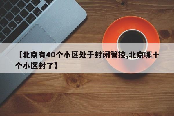 【北京有40个小区处于封闭管控,北京哪十个小区封了】