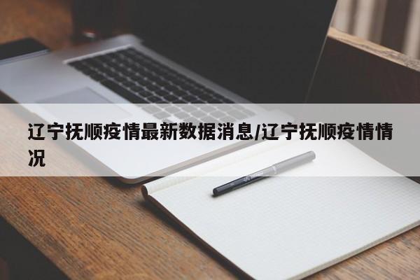 辽宁抚顺疫情最新数据消息/辽宁抚顺疫情情况