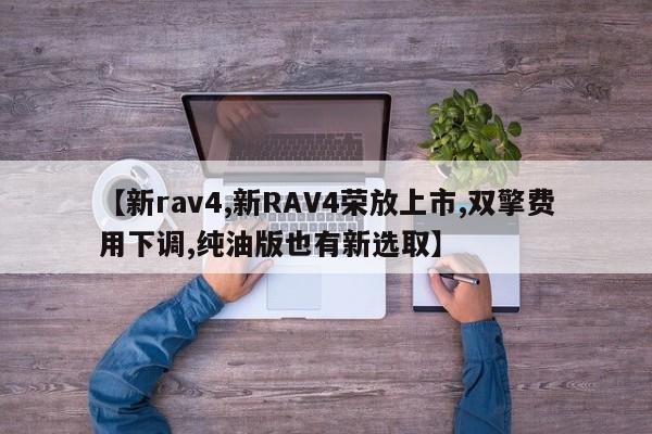 【新rav4,新RAV4荣放上市,双擎费用下调,纯油版也有新选取】