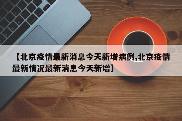【北京疫情最新消息今天新增病例,北京疫情最新情况最新消息今天新增】