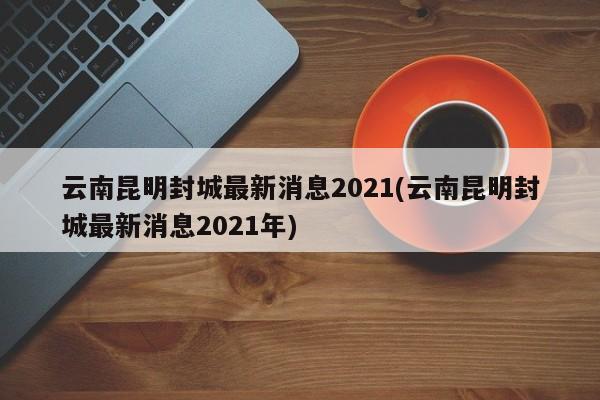 云南昆明封城最新消息2021(云南昆明封城最新消息2021年)