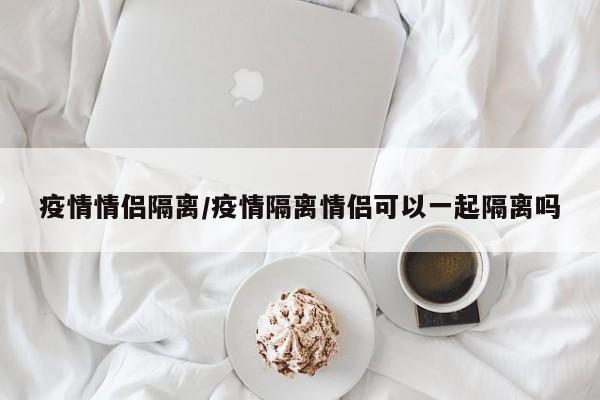 疫情情侣隔离/疫情隔离情侣可以一起隔离吗
