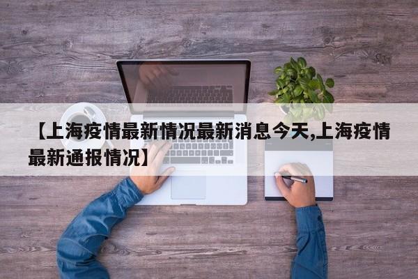 【上海疫情最新情况最新消息今天,上海疫情最新通报情况】