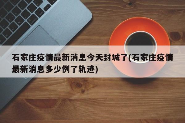 石家庄疫情最新消息今天封城了(石家庄疫情最新消息多少例了轨迹)