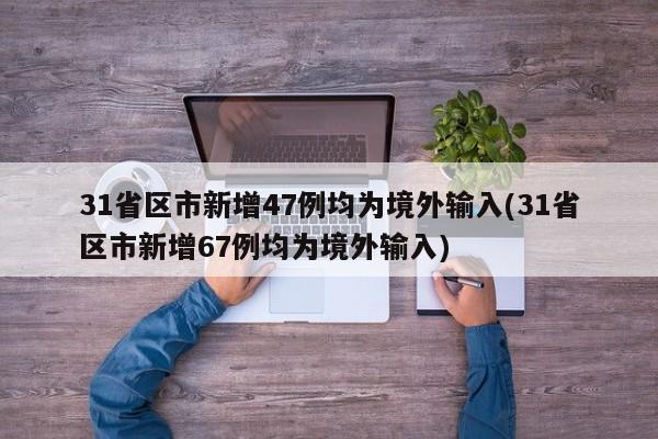 31省区市新增47例均为境外输入(31省区市新增67例均为境外输入)