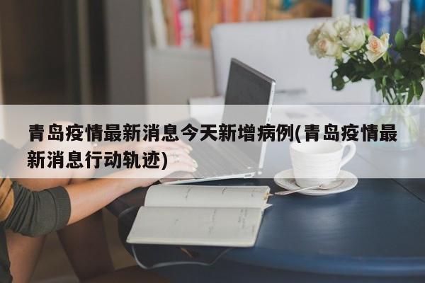 青岛疫情最新消息今天新增病例(青岛疫情最新消息行动轨迹)