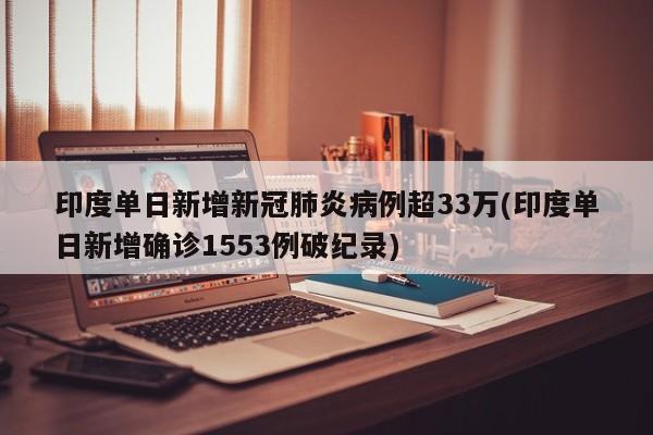 印度单日新增新冠肺炎病例超33万(印度单日新增确诊1553例破纪录)